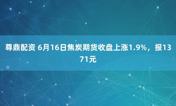 尊鼎配资 6月16日焦炭期货收盘上涨1.9%，报1371元