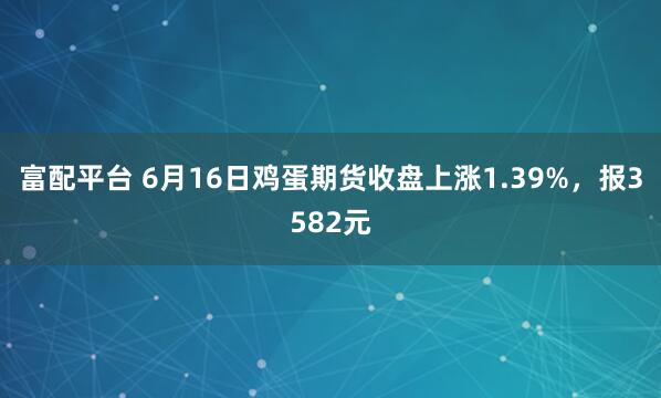 富配平台 6月16日鸡蛋期货收盘上涨1.39%，报3582元