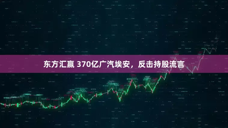东方汇赢 370亿广汽埃安，反击持股流言