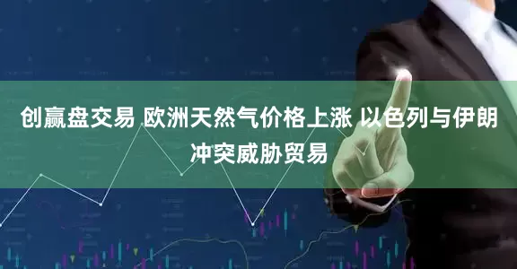 创赢盘交易 欧洲天然气价格上涨 以色列与伊朗冲突威胁贸易