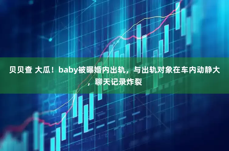贝贝查 大瓜！baby被曝婚内出轨，与出轨对象在车内动静大，聊天记录炸裂