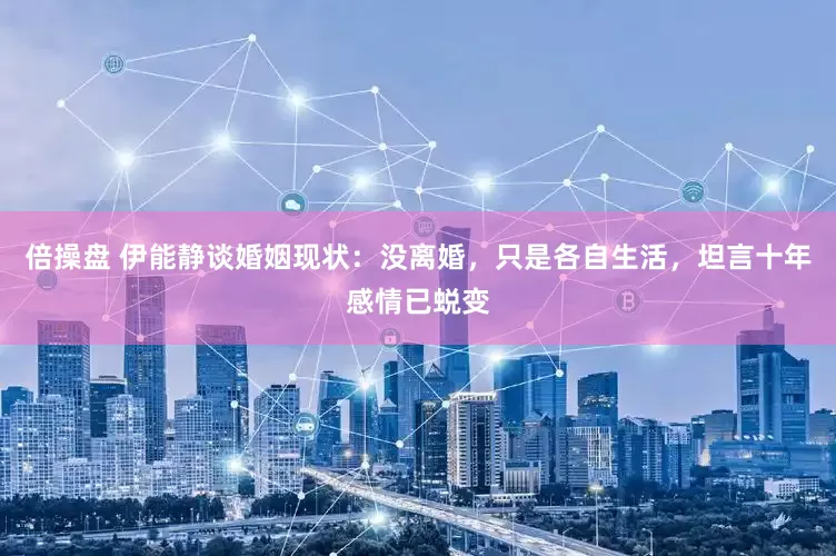 倍操盘 伊能静谈婚姻现状：没离婚，只是各自生活，坦言十年感情已蜕变