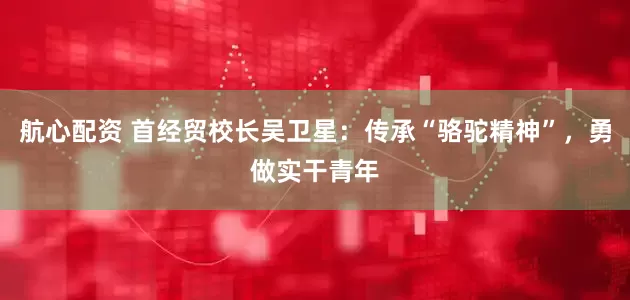 航心配资 首经贸校长吴卫星：传承“骆驼精神”，勇做实干青年