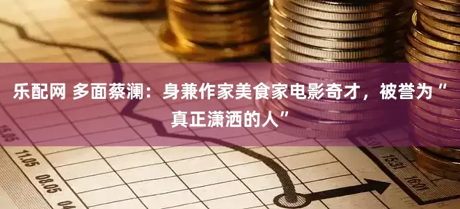乐配网 多面蔡澜：身兼作家美食家电影奇才，被誉为“真正潇洒的人”