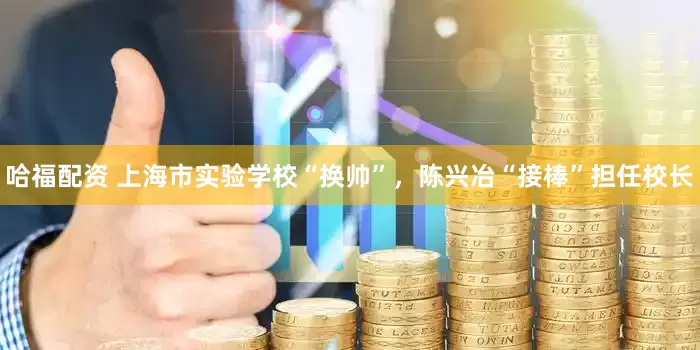 哈福配资 上海市实验学校“换帅”，陈兴冶“接棒”担任校长