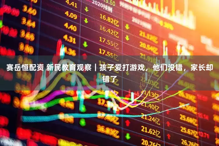 赛岳恒配资 新民教育观察｜孩子爱打游戏，他们没错，家长却错了
