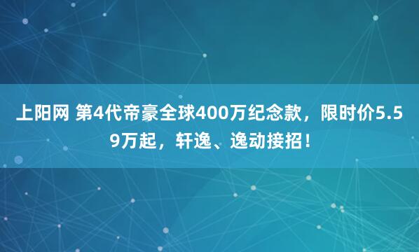上阳网 第4代帝豪全球400万纪念款，限时价5.59万起，轩逸、逸动接招！