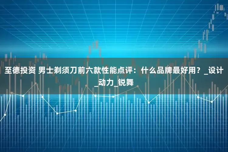 至德投资 男士剃须刀前六款性能点评：什么品牌最好用？_设计_动力_锐舞