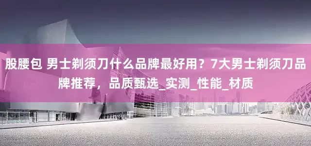 股腰包 男士剃须刀什么品牌最好用？7大男士剃须刀品牌推荐，品质甄选_实测_性能_材质