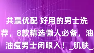 共赢优配 好用的男士洗面奶实测推荐，8款精选懒人必备，油痘男士闭眼入！_肌肤_皮肤_效果
