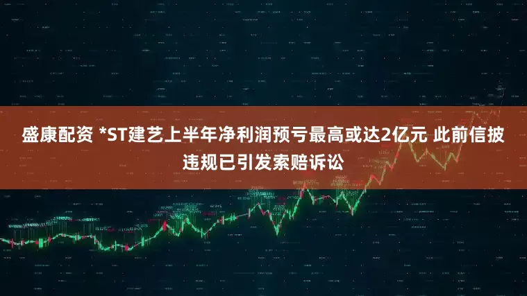 盛康配资 *ST建艺上半年净利润预亏最高或达2亿元 此前信披违规已引发索赔诉讼