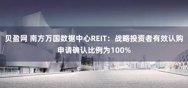 贝盈网 南方万国数据中心REIT：战略投资者有效认购申请确认比例为100%