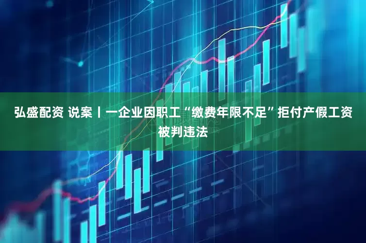 弘盛配资 说案丨一企业因职工“缴费年限不足”拒付产假工资被判违法