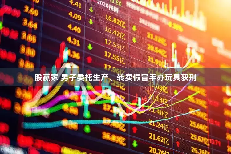 股赢家 男子委托生产、转卖假冒手办玩具获刑