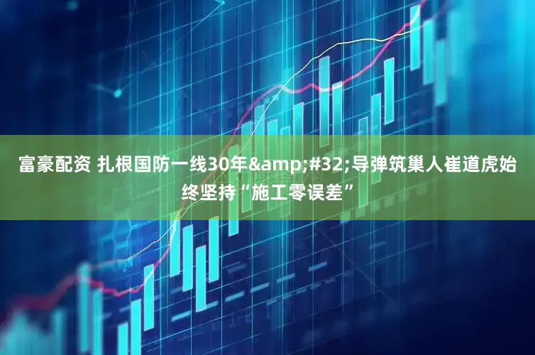 富豪配资 扎根国防一线30年&#32;导弹筑巢人崔道虎始终坚持“施工零误差”