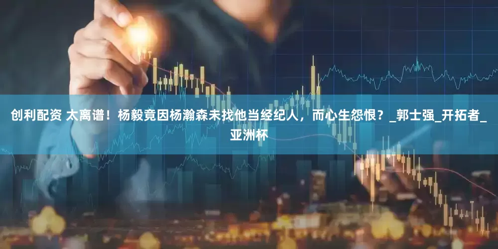 创利配资 太离谱！杨毅竟因杨瀚森未找他当经纪人，而心生怨恨？_郭士强_开拓者_亚洲杯