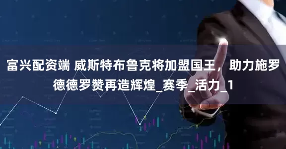 富兴配资端 威斯特布鲁克将加盟国王，助力施罗德德罗赞再造辉煌_赛季_活力_1