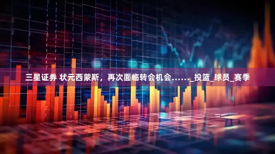 三星证券 状元西蒙斯，再次面临转会机会……_投篮_球员_赛季
