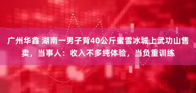 广州华鑫 湖南一男子背40公斤蜜雪冰城上武功山售卖，当事人：收入不多纯体验，当负重训练