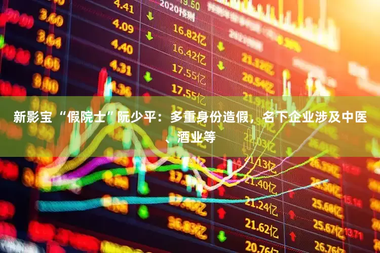 新影宝 “假院士”阮少平：多重身份造假，名下企业涉及中医、酒业等