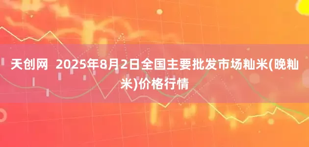 天创网 2025年8月2日全国主要批发市场籼米(晚籼米)价格行情