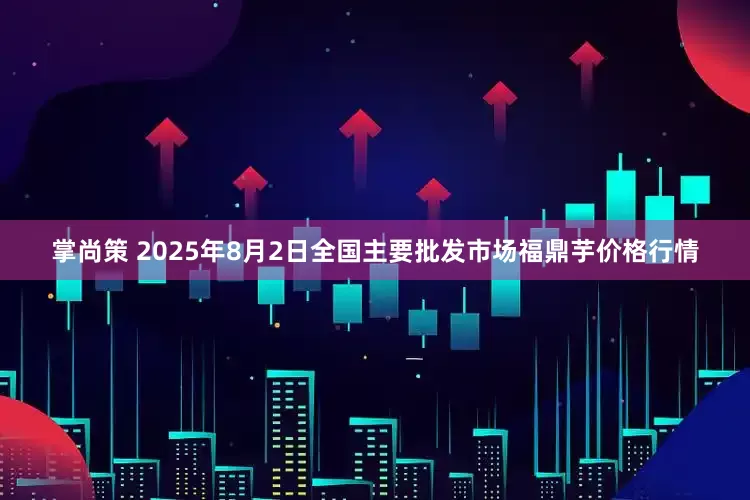 掌尚策 2025年8月2日全国主要批发市场福鼎芋价格行情