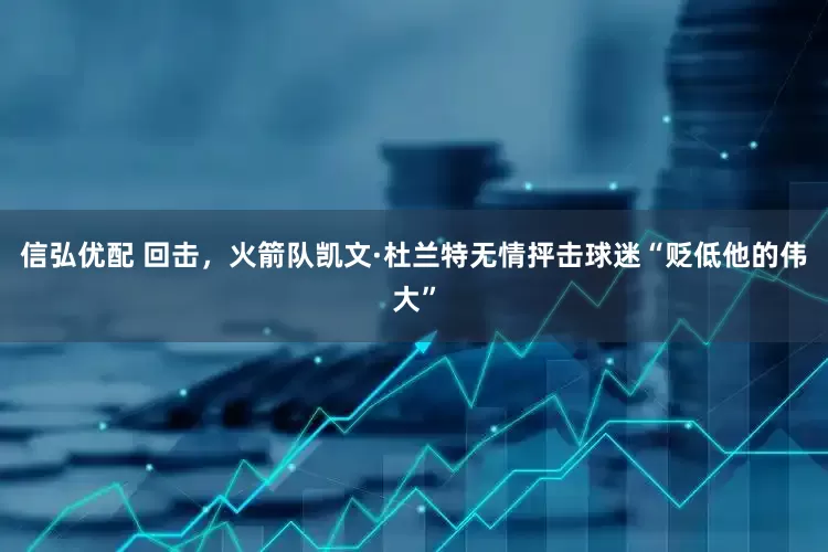 信弘优配 回击，火箭队凯文·杜兰特无情抨击球迷“贬低他的伟大”
