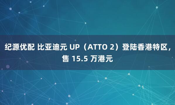 纪源优配 比亚迪元 UP（ATTO 2）登陆香港特区，售 15.5 万港元