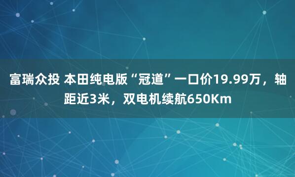 富瑞众投 本田纯电版“冠道”一口价19.99万，轴距近3米，双电机续航650Km