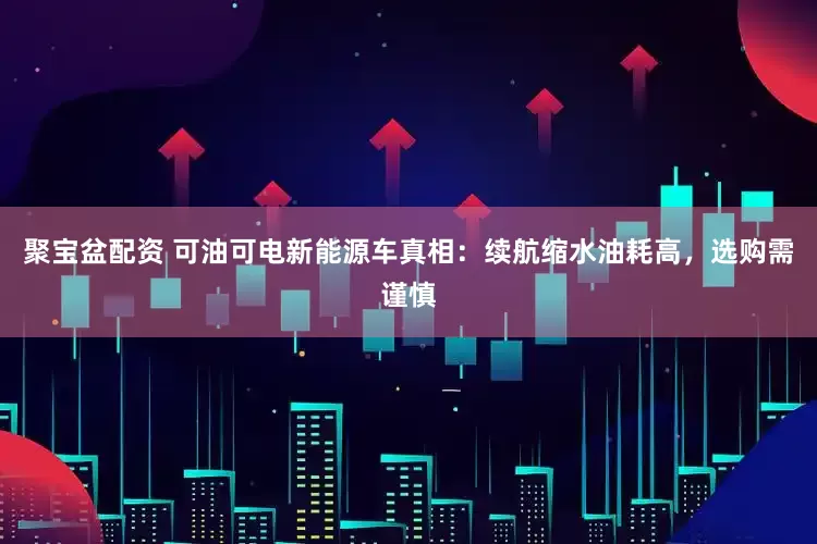 聚宝盆配资 可油可电新能源车真相：续航缩水油耗高，选购需谨慎