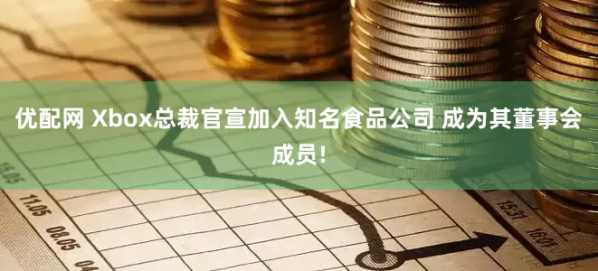 优配网 Xbox总裁官宣加入知名食品公司 成为其董事会成员!