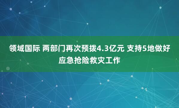 领域国际 两部门再次预拨4.3亿元 支持5地做好应急抢险救灾工作