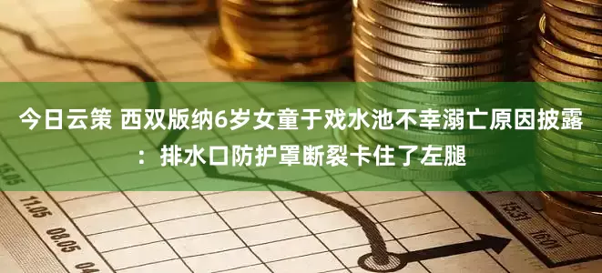 今日云策 西双版纳6岁女童于戏水池不幸溺亡原因披露：排水口防护罩断裂卡住了左腿
