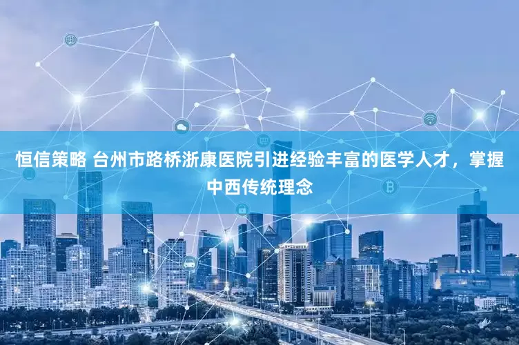 恒信策略 台州市路桥浙康医院引进经验丰富的医学人才，掌握中西传统理念