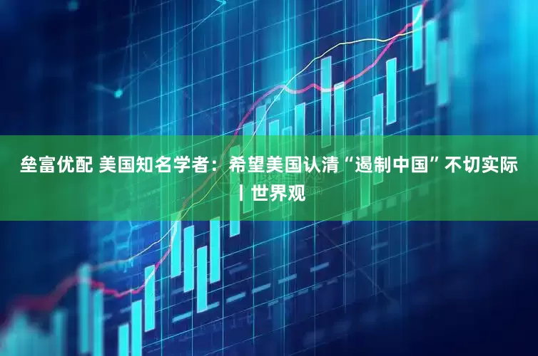 垒富优配 美国知名学者：希望美国认清“遏制中国”不切实际丨世界观