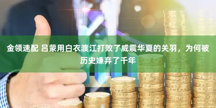 金领速配 吕蒙用白衣渡江打败了威震华夏的关羽，为何被历史嫌弃了千年