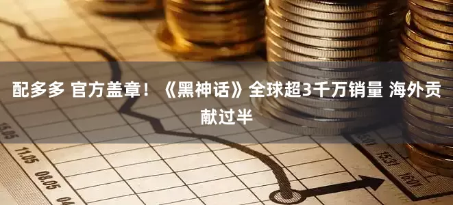配多多 官方盖章!《黑神话》全球超3千万销量 海外贡献过半